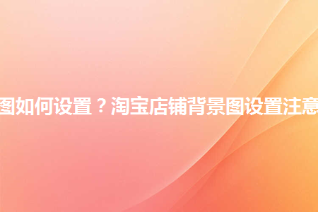 淘寶店鋪背景圖如何設(shè)置？淘寶店鋪背景圖設(shè)置注意事項(xiàng)是什么？